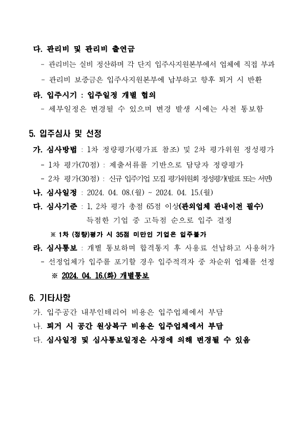 다. 관리비 및 관리비 출연금 - 관리비는 실비 정산하며 각 단지 입주사지원본부에서 업체에 직접 부과 - 관리비 보증금은 입주사지원본부에 납부하고 향후 퇴거 시 반환 라. 입주시기 : 입주일정 개별 협의 - 세부일정은 변경될 수 있으며 변경 발생 시에는 사전 통보함 5. 입주심사 및 선정 가. 심사방법 : 1차 정량평가(평가표 참조) 및 2차 평가위원 정성평가 - 1차 평가(70점) : 제출서류를 기반으로 담당자 정량평가 - 2차 평가(30점) : 신규 입주기업 모집 평가위원회 정성평가(발표 또는 서면) 나. 심사일정 : 2024. 04. 08.(월) ~ 2024. 04. 15.(월) 다. 심사기준 : 1, 2차 평가 총점 65점 이상(관외업체 관내이전 필수) 득점한 기업 중 고득점 순으로 입주 결정 ※ 1차 (정량)평가 시 35점 미만인 기업은 입주불가 라. 심사통보 : 개별 통보하며 합격통지 후 사용료 선납하고 사용허가 - 선정업체가 입주를 포기할 경우 입주적격자 중 차순위 업체를 선정 ※ 2024. 04. 16.(화) 개별통보 6. 기타사항 가. 입주공간 내부인테리어 비용은 입주업체에서 부담 나. 퇴거 시 공간 원상복구 비용은 입주업체에서 부담 다. 심사일정 및 심사통보일정은 사정에 의해 변경될 수 있음