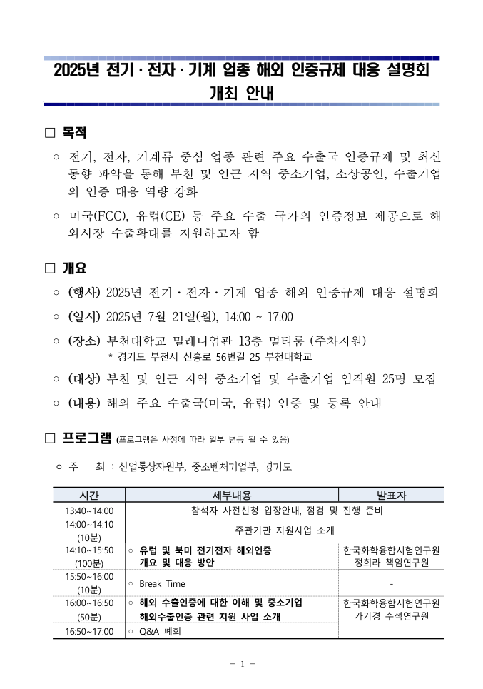2025년 전기·전자·기계 업종 해외 인증규제 대응 설명회 안내” 전단. • 목적 – 전기·전자·기계류 중소기업과 소상공인의 미국 FCC, 유럽 CE 등 주요 수출국 인증 동향 파악과 대응 역량 강화를 지원. • 행사개요 – 2025년 7월 21일(월) 14:00~17:00, 부천대학교 밀레니엄관 13층 멀티룸(주차 지원), 참가 대상 25명. • 프로그램  13:40~14:00 등록·입장 안내  14:00~14:10 산업통상자원부 지원사업 소개  14:10~15:50 “유럽 및 북미 전기전자 해외인증 개요와 대응 방안” (한국화학융합시험연구원 정희라 책임연구원)  15:50~16:00 Break Time  16:00~16:50 “해외 수출인증 이해 및 중소기업 해외수출인증 지원 서비스” (한국화학융합시험연구원 기가정 수석연구원)  16:50~17:00 Q&A 및 폐회 • 주최: 산업통상자원부, 중소벤처기업부, 경기도. ※ 프로그램은 사정에 따라 변동될 수 있음.