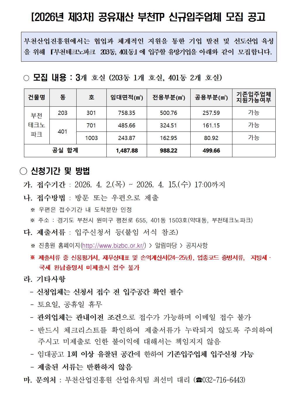 2026년 제3차 공유재산 부천TP 신규임주업체 모집 공고 부천산업진흥원에서는 협업과 체계적인 지원을 통한 기업 발전 및 선도산업 육성을 위해 부천테크노파크 203동 401동에 입주할 유망기업을 아래와 같이 모집합니다 모집 내용 3개 호실 203동 1개 호실 401동 2개 호실 건물명 부천테크노파크 동 203 호 301 임대면적 758.35 전용부분 500.76 공용부분 257.59 기존입주업체 지원가능여부 가능 동 401 호 701 임대면적 485.66 전용부분 324.51 공용부분 161.15 기존입주업체 지원가능여부 가능 호 1003 임대면적 243.87 전용부분 162.95 공용부분 80.92 기존입주업체 지원가능여부 가능 공실 합계 1487.88 전용부분 988.22 공용부분 499.66 신청기간 및 방법 가 접수기간 2026년 4월 2일 목요일부터 2026년 4월 15일 수요일 17시까지 나 접수방법 방문 또는 우편으로 제출 우편은 접수기간 내 도착분만 인정 주소 경기도 부천시 원미구 평천로 655 401동 1503호 약대동 부천테크노파크 다 제출서류 입주신청서 등 붙임 서식 참조 진흥원 홈페이지 http://www.bizbc.or.kr 알림마당 공지사항 제출서류 중 신용평가서 재무상태표 및 손익계산서 24년부터 25년 업종코드 증빙서류 지방세 국세 완납증명서 미제출시 접수 불가 라 기타사항 신청업체는 신청서 접수 전 입주공간 확인 필수 토요일 공휴일 휴무 관외업체는 관내이전 조건으로 접수가 가능하며 이메일 접수 불가 반드시 체크리스트를 확인하여 제출서류가 누락되지 않도록 주의하시고 미제출로 인한 불이익에 대해서는 책임지지 않음 임대공고 1회 이상 유찰된 공간에 한하여 기존입주업체 입주신청 가능 제출된 서류는 반환하지 않음 마 문의처 부천산업진흥원 산업유치팀 최선미 대리 전화 032-716-6443