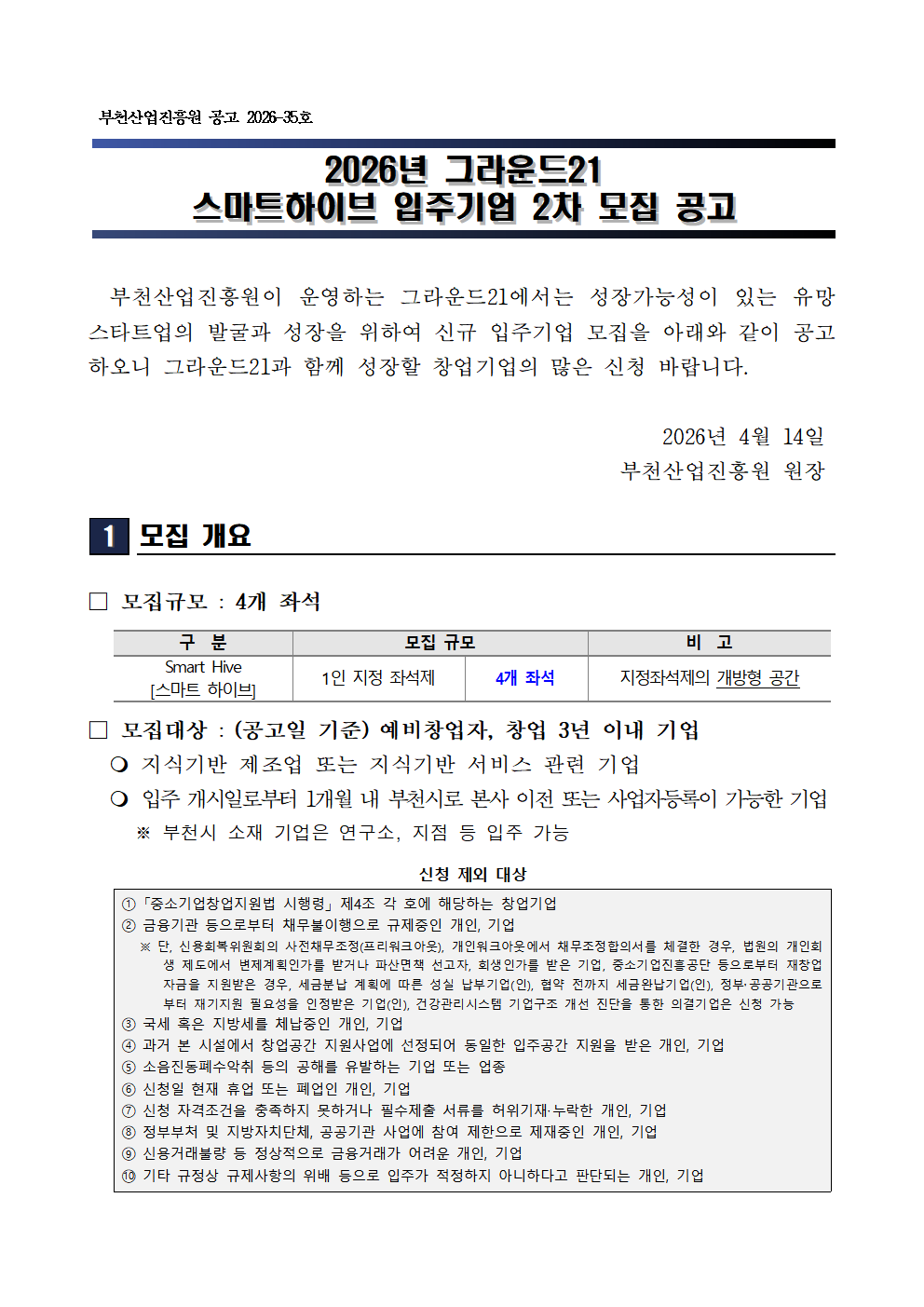 부천산업진흥원 공고 제2026 35호 2026년 그라운드21 스마트하이브 입주기업 2차 모집 공고 부천산업진흥원이 운영하는 그라운드21에서 성장가능성이 있는 유망 스타트업의 발굴과 성장을 위해 신규 입주기업 모집 2026년 4월 14일 부천산업진흥원장 모집 개요 모집규모 4개 좌석 Smart Hive 스마트하이브 1인 지정 좌석제 4개 좌석 지정좌석제의 개방형 공간 모집대상 공고일 기준 예비창업자 및 창업 3년 이내 기업 지식기반 제조업 또는 지식기반 서비스 관련 기업 입주 개시일로부터 1개월 내 부천시로 본사 이전 또는 사업자등록이 가능한 기업 부천시 소재 기업은 연구소 지점 등 입주 가능 신청 제외 대상 중소기업창업지원법에 따른 제외 대상 기업 금융기관 등으로부터 채무불이행으로 규제 중인 개인 또는 기업 국세 또는 지방세 체납 중인 개인 또는 기업 동일 입주공간 지원을 받은 개인 또는 기업 신청서 허위 작성 또는 서류 누락 개인 또는 기업 정부 및 공공기관 사업 참여 제한 대상 개인 또는 기업 신용거래 불량자 등 정상적으로 금융거래가 어려운 개인 또는 기업 기타 규정 위반 등으로 입주가 적정하지 않다고 판단되는 개인 또는 기업