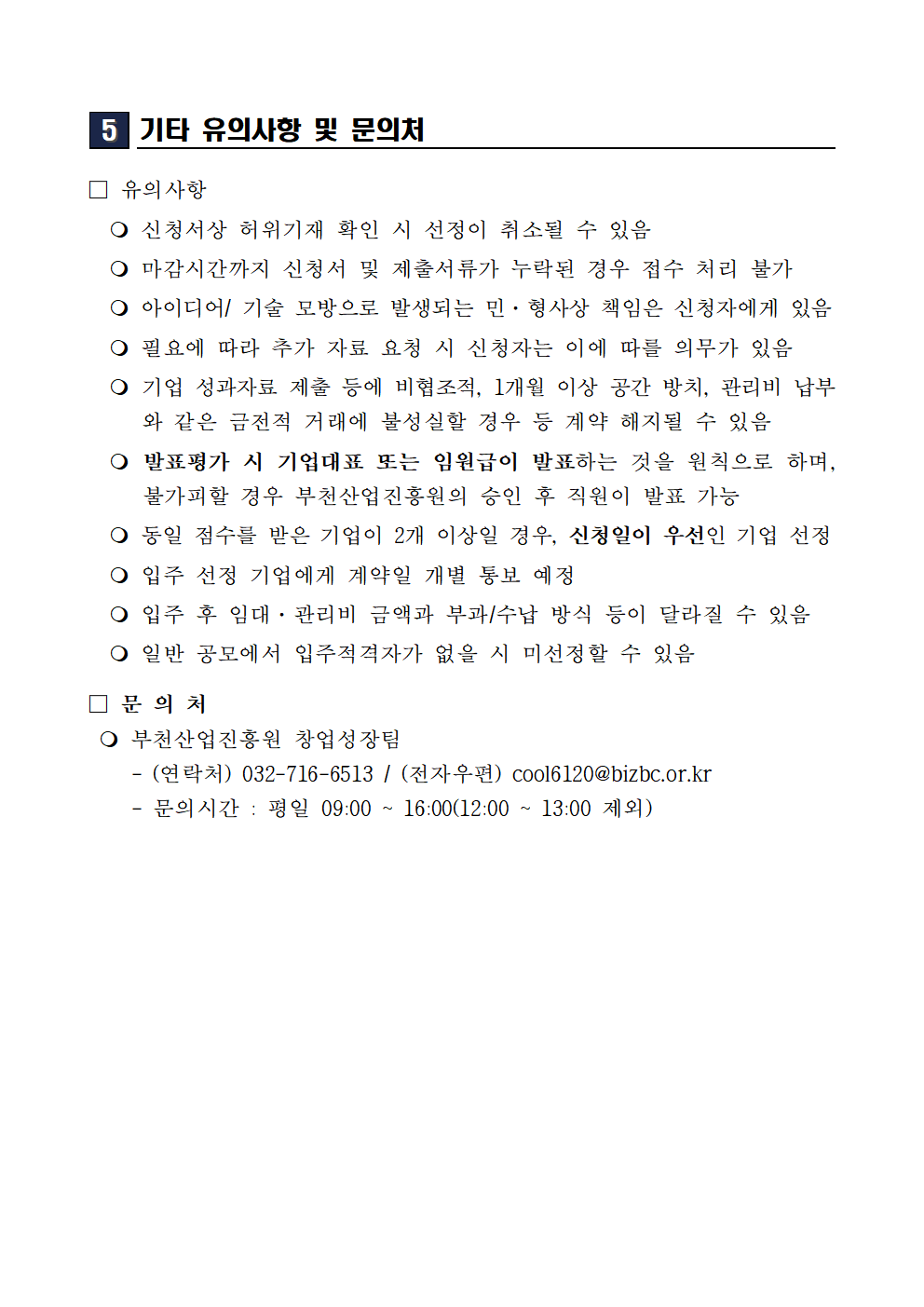 기타 유의사항 및 문의처 유의사항 신청서상 허위기재 확인 시 선정 취소 마감시간까지 신청서 및 제출서류 누락 시 접수 처리 불가 아이디어 및 기술 모방으로 발생하는 민 형사상 책임은 신청자에게 있음 필요에 따라 추가 자료 요청 시 신청자는 이에 따를 의무가 있음 기업 성과자료 제출 등 비협조적이거나 1개월 이상 공간 방치 관리비 납부 불성실 등 계약 해지 사유 발생 시 계약 해지 가능 발표평가 시 기업대표 또는 임원급이 발표하는 것을 원칙으로 하며 불가피할 경우 승인 후 직원 발표 가능 동일 점수 기업 2개 이상일 경우 신청일이 우선인 기업 선정 입주 선정 기업에게 계약일 개별 통보 예정 입주 후 임대 관리비 금액과 부과 수납 방식 등이 달라질 수 있음 일반 공모에서 입주적격자가 없을 시 미선정 가능 문의처 부천산업진흥원 창업성장팀 연락처 032 716 6513 전자우편 cool6120@bizbc.or.kr 문의시간 평일 09시부터 16시까지 12시부터 13시 제외