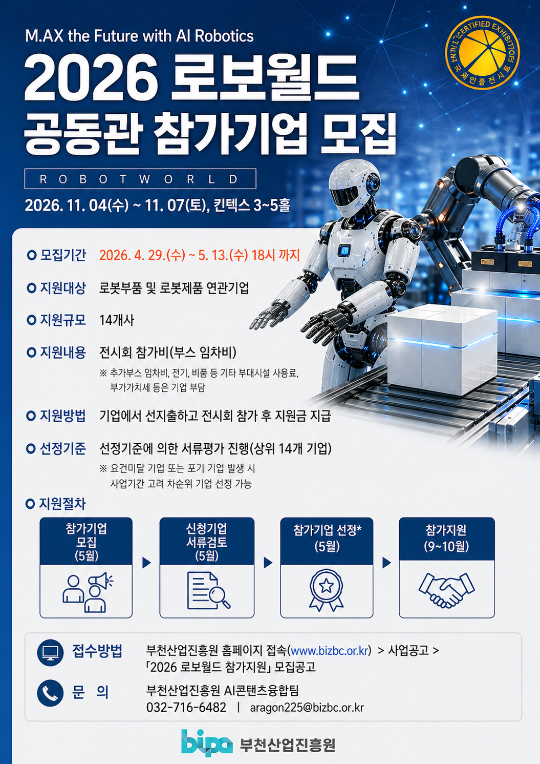 MAX the Future with AI Robotics 2026 로보월드 공동관 참가기업 모집 ROBOT WORLD 2026년 11월 04일 수요일부터 11월 07일 토요일까지 킨텍스 3홀부터 5홀 모집기간 2026년 04월 29일 수요일부터 05월 13일 수요일 18시까지 지원대상 로봇부품 및 로봇제품 연관기업 지원규모 14개사 지원내용 전시회 참가비 부스 임차비 추가부스 임차비 전기 비품 등 기타 부대시설 사용료 부가가치세 등은 기업 부담 지원방법 기업에서 선지출하고 전시회 참가 후 지원금 지급 선정기준 선정기준에 의한 서류평가 진행 상위 14개 기업 요건미달 기업 또는 포기 기업 발생 시 사업기간 고려 차순위 기업 선정 가능 지원절차 참가기업 모집 5월 신청기업 서류검토 5월 참가기업 선정 5월 참가지원 9월부터 10월 접수방법 부천산업진흥원 홈페이지 접속 www bizbc or kr 사업공고 2026 로보월드 참가 지원 모집공고 문의 부천산업진흥원 AI콘텐츠융합팀 032-716-6482 aragon225@bizbc.or.kr 부천산업진흥원 bipa