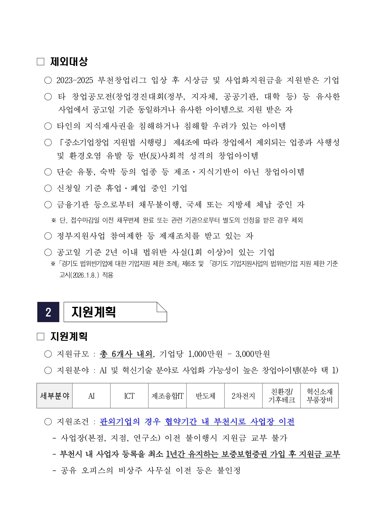 제외대상 2023~2025 부천창업리그 입상 후 시상금 및 사업화지원금을 지원받은 기업 타 창업공모전(창업경진대회(정부, 지자체, 공공기관, 대학 등) 등 유사 사업에서 공고일 기준 동일하거나 유사한 아이템으로 지원 받은 자 타인의 지식재산권을 침해하거나 침해할 우려가 있는 아이템 「중소기업창업 지원법 시행령」 제4조에 따라 창업에서 제외되는 업종 및 사행성 및 환경오염 유발 등 반(反)사회적 성격의 창업아이템 단순 유통, 숙박 등의 업종 등 제조·지식기반이 아닌 창업아이템 신청일 기준 휴업·폐업 중인 기업 금융기관 등으로부터 채무불이행, 국세 또는 지방세 체납 중인 자 ※ 단, 접수마감일 이전 채무변제 완료 또는 관련 기관으로부터 별도의 인정을 받은 경우 제외 정부지원사업 참여제한 등 제재조치를 받고 있는 자 공고일 기준 2년 이내 법위반 사실(1회 이상)이 있는 기업 ※ 「경기도 법위반기업에 대한 기업지원 제한 조례」 제6조 및 「경기도 기업지원사업의 법위반기업 지원 제한 기준 고시(2026.1.8.)」 적용 2 지원계획 지원계획 지원규모 : 총 6개사 내외, 기업당 1,000만원 ~ 3,000만원 지원분야 : AI 및 혁신기술 분야로 사업화 가능성이 높은 창업아이템(분야 택 1) 세부분야 AI ICT 제조융합IT 반도체 2차전지 친환경/기후테크 혁신소재부품장비 지원조건 : 관외기업의 경우 협약기간 내 부천시로 사업장 이전 - 사업장(본점, 지점, 연구소) 이전 불이행시 지원금 교부 불가 - 부천시 내 사업자 등록을 최소 1년간 유지하는 보증보험증권 가입 후 지원금 교부 - 공유 오피스의 비상주 사무실 이전 등은 불인정