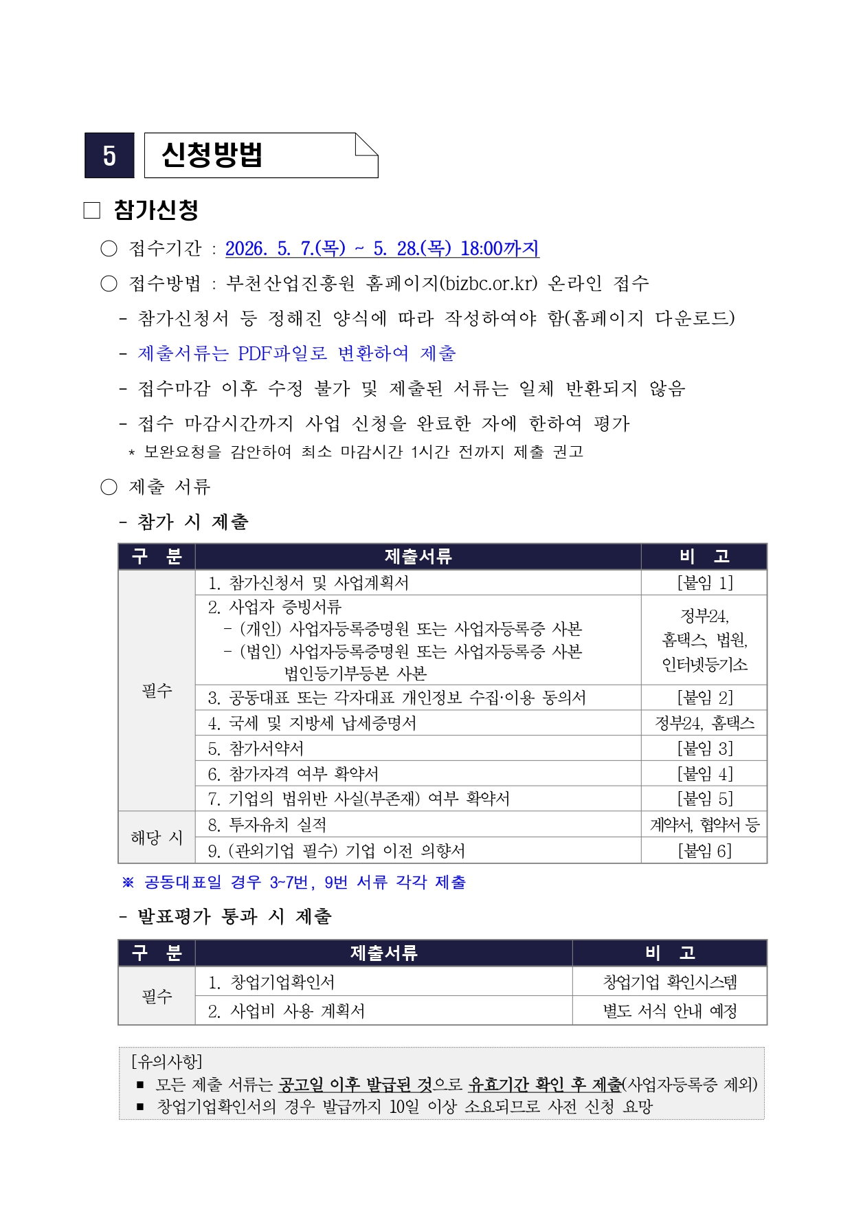 5 신청방법 □ 참가신청 ○ 접수기간 : 2026. 5. 7.(목) ~ 5. 28.(목) 18:00까지 ○ 접수방법 : 부천산업진흥원 홈페이지(bizbc.or.kr) 온라인 접수 - 참가신청서 등 정해진 양식에 따라 작성하여야 함(홈페이지 다운로드) - 제출서류는 PDF파일로 변환하여 제출 - 접수마감 이후 수정 불가 및 제출된 서류는 일체 반환되지 않음 - 접수 마감시간까지 사업 신청을 완료한 자에 한하여 평가 * 보완요청을 감안하여 최소 마감시간 1시간 전까지 제출 권고 ○ 제출 서류 - 참가 시 제출 구분 제출서류 비고 필수 1. 참가신청서 및 사업계획서 [붙임 1] 필수 2. 사업자 증빙서류 - (개인) 사업자등록증명원 또는 사업자등록증 사본 - (법인) 사업자등록증명원 또는 사업자등록증 사본 법인등기부등본 사본 정부24, 홈택스, 법원, 인터넷등기소 필수 3. 공동대표 또는 각자대표 개인정보 수집·이용 동의서 [붙임 2] 필수 4. 국세 및 지방세 납세증명서 정부24, 홈택스 필수 5. 참가서약서 [붙임 3] 필수 6. 참가자격 여부 확약서 [붙임 4] 필수 7. 기업의 법위반 사실(부존재) 여부 확약서 [붙임 5] 해당 시 8. 투자유치 실적 계약서, 협약서 등 해당 시 9. (관외기업 필수) 기업 이전 의향서 [붙임 6] ※ 공동대표일 경우 3~7번, 9번 서류 각각 제출 - 발표평가 통과 시 제출 구분 제출서류 비고 필수 1. 창업기업확인서 창업기업 확인시스템 필수 2. 사업비 사용 계획서 별도 서식 안내 예정 [유의사항] ■ 모든 제출 서류는 공고일 이후 발급된 것으로 유효기간 확인 후 제출(사업자등록증 제외) ■ 창업기업확인서의 경우 발급까지 10일 이상 소요되므로 사전 신청 요망