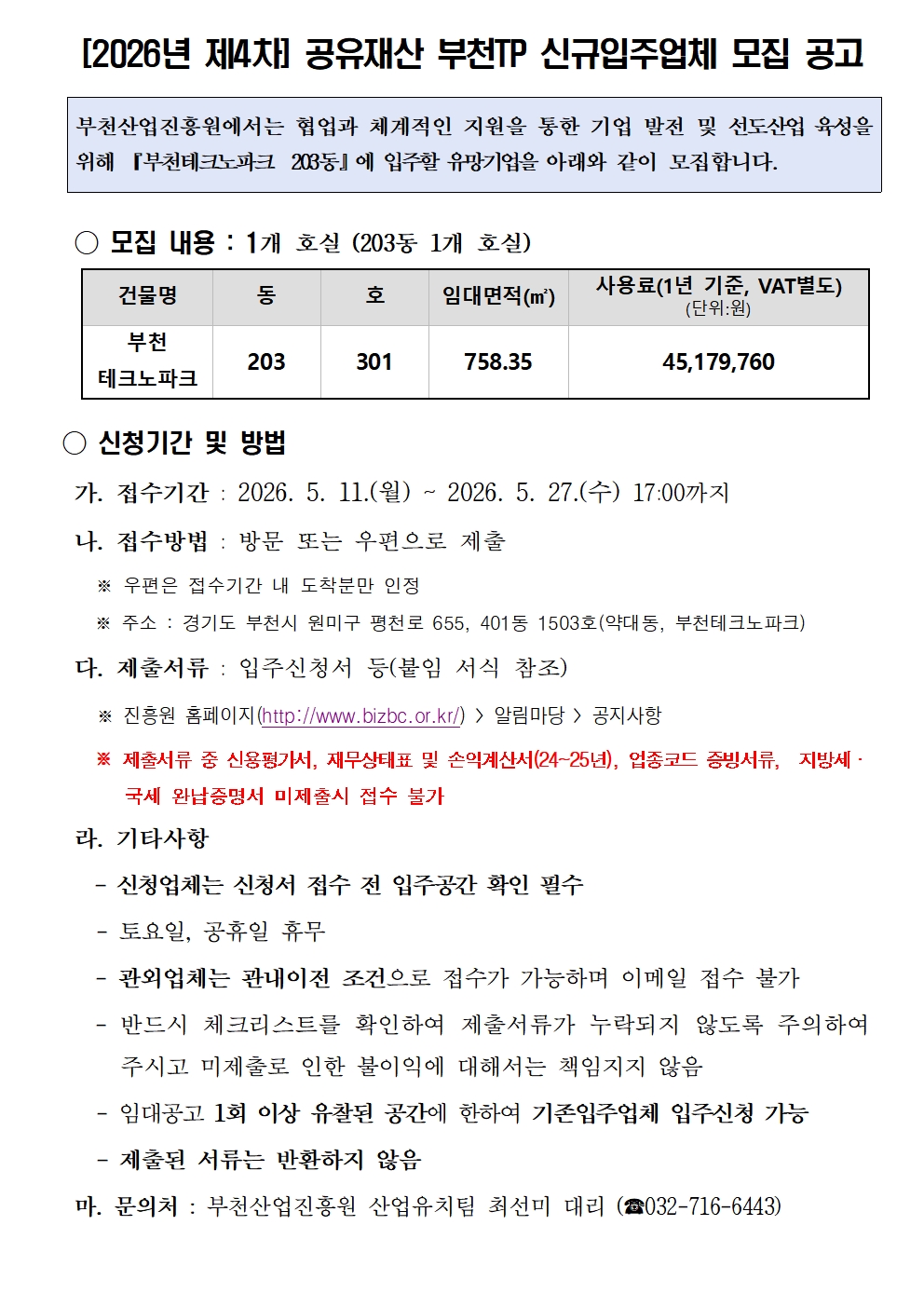 [2026년 제4차] 공유재산 부천TP 신규입주업체 모집 공고 부천산업진흥원에서는 협업과 체계적인 지원을 통한 기업 발전 및 선도산업 육성을 위해 『부천테크노파크 203동』에 입주할 유망기업을 아래와 같이 모집합니다. ○ 모집 내용 : 1개 호실 (203동 1개 호실) 건물명 부천 테크노파크 동 203 호 301 임대면적(㎡) 758.35 사용료(1년 기준, VAT별도) (단위:원) 45,179,760 ○ 신청기간 및 방법 가. 접수기간 : 2026. 5. 11.(월) ~ 2026. 5. 27.(수) 17:00까지 나. 접수방법 : 방문 또는 우편으로 제출 ※ 우편은 접수기간 내 도착분만 인정 ※ 주소 : 경기도 부천시 원미구 평천로 655, 401동 1503호(약대동, 부천테크노파크) 다. 제출서류 : 입주신청서 등(붙임 서식 참조) ※ 진흥원 홈페이지(http://www.bizbc.or.kr/) > 알림마당 > 공지사항 ※ 제출서류 중 신용평가서, 재무상태표 및 손익계산서(24~25년), 업종코드 증빙서류, 지방세·국세 완납증명서 미제출시 접수 불가 라. 기타사항 - 신청업체는 신청서 접수 전 입주공간 확인 필수 - 토요일, 공휴일 휴무 - 관외업체는 관내이전 조건으로 접수가 가능하며 이메일 접수 불가 - 반드시 체크리스트를 확인하여 제출서류가 누락되지 않도록 주의하여 주시고 미제출로 인한 불이익에 대해서는 책임지지 않음 - 임대공고 1회 이상 유찰된 공간에 한하여 기존입주업체 입주신청 가능 - 제출된 서류는 반환하지 않음 마. 문의처 : 부천산업진흥원 산업유치팀 최선미 대리 (☎032-716-6443)
