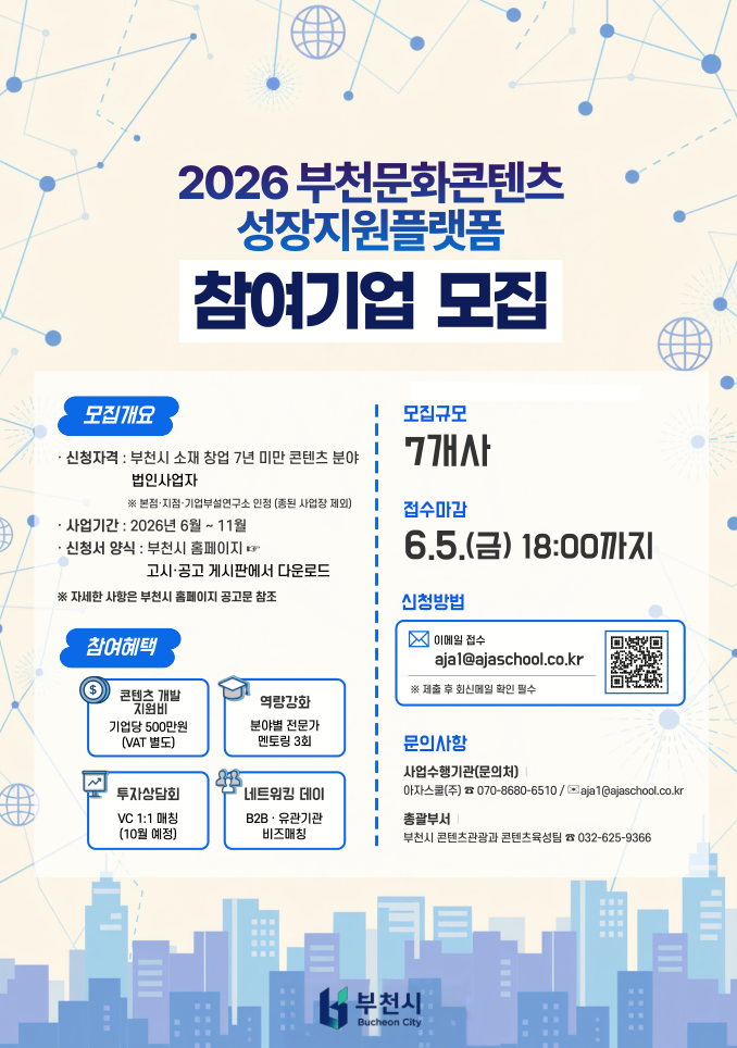 2026 부천문화콘텐츠 성장지원플랫폼 참여기업 모집 안내 포스터.  모집대상은 부천시 소재 창업 7년 미만 콘텐츠 분야 법인사업자이며, 본점·지점·기업부설연구소 인정, 중복 사업장은 제외된다. 사업기간은 2026년 6월부터 11월까지이며, 신청서는 부천시 홈페이지 공고·고시 게시판에서 다운로드할 수 있다. 모집규모는 7개사이고, 접수마감은 2026년 6월 5일 금요일 18시까지이다. 신청은 이메일 ajia1@ajaschool.co.kr로 접수하며, 제출 후 회신메일 확인이 필수이다.  참여기업에는 콘텐츠 개발 지원비 기업당 500만원, 분야별 전문가 멘토링 3회, 투자상담회 VC 1:1 매칭, B2B·유관기관 네트워킹 데이 비즈매칭 등이 제공된다. 문의는 사업수행기관 아자스쿨 070-8680-6510 또는 ajia1@ajaschool.co.kr, 총괄부서 부천시 콘텐츠관광과 콘텐츠육성팀 032-625-9366으로 할 수 있다. 포스터 하단에는 부천시 로고가 배치되어 있다.