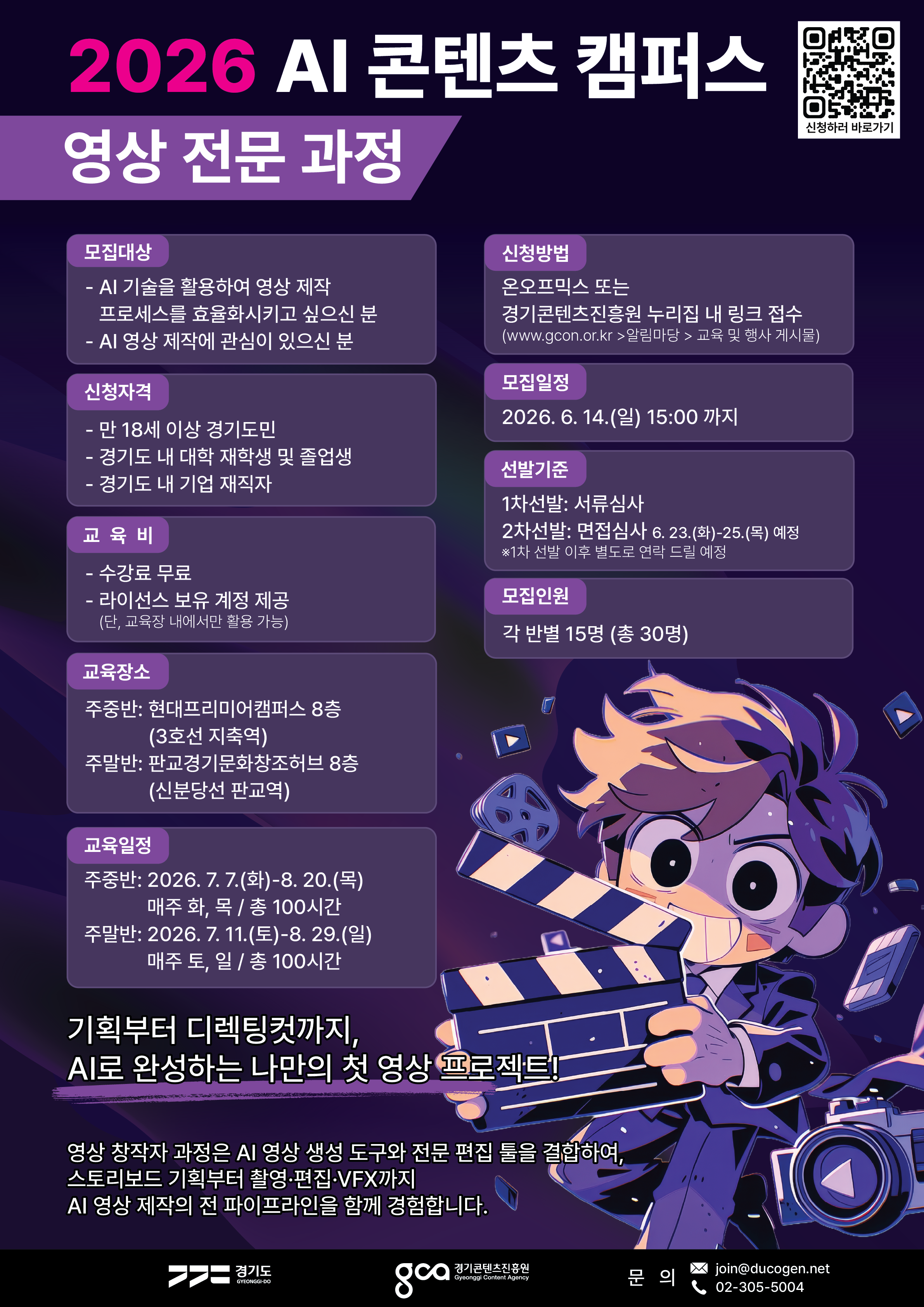 2026 AI 콘텐츠 캠퍼스 영상 전문 과정 모집 안내 포스터. AI 기술을 활용해 영상 제작 프로세스를 효율화하고 싶거나 AI 영상 제작에 관심 있는 만 18세 이상 경기도민, 경기도 내 대학 재학생 및 졸업생, 경기도 내 기업 재직자를 대상으로 한다. 수강료는 무료이며 라이선스 보유 계정이 제공된다. 단, 교육장 내에서만 활용 가능하다.  교육장소는 주중반의 경우 현대프리미어캠퍼스 8층이며 3호선 지축역 인근이고, 주말반은 판교경기문화창조허브 8층이며 신분당선 판교역 인근이다. 교육일정은 주중반 2026년 7월 7일부터 8월 20일까지 매주 화·목요일 총 100시간, 주말반은 2026년 7월 11일부터 8월 29일까지 매주 토·일요일 총 100시간이다.  신청은 온오프믹스 또는 경기콘텐츠진흥원 누리집 내 링크를 통해 가능하며, 모집일정은 2026년 6월 14일 일요일 15시까지이다. 선발은 1차 서류심사와 2차 면접심사로 진행되며, 면접은 2026년 6월 23일부터 25일까지 예정되어 있다. 모집인원은 각 반별 15명, 총 30명이다.  포스터 하단에는 “기획부터 디렉팅컷까지, AI로 완성하는 나만의 첫 영상 프로젝트!”라는 문구와 함께, AI 영상 생성 도구와 전문 편집 툴을 결합해 스토리보드 기획부터 촬영·편집·VFX까지 AI 영상 제작의 전 과정을 경험하는 과정이라는 설명이 적혀 있다. 문의처는 join@ducogen.net, 02-305-5004이다.