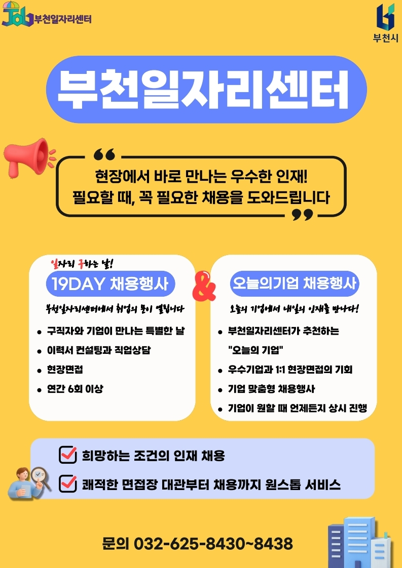 노란색 배경의 부천일자리센터 홍보 포스터이다. 상단에는 부천일자리센터와 부천시 로고가 있으며, 중앙에는 큰 글씨로 “부천일자리센터”라고 표시되어 있다. 주요 문구로 “현장에서 바로 만나는 우수한 인재! 필요할 때, 꼭 필요한 채용을 도와드립니다”라고 안내한다. 하단에는 일자리 구하는 날 19DAY 채용행사와 오늘의기업 채용행사를 비교하여 소개하고 있으며, 구직자와 기업이 만나는 채용행사, 이력서 컨설팅, 직업상담, 현장면접, 우수기업과 1:1 현장면접, 기업 맞춤형 채용행사 등을 지원한다고 설명한다. 마지막으로 “희망하는 조건의 인재 채용”, “쾌적한 면접장 대관부터 채용까지 원스톱 서비스”를 강조하며, 문의 전화번호는 032-625-8430~8438이다.