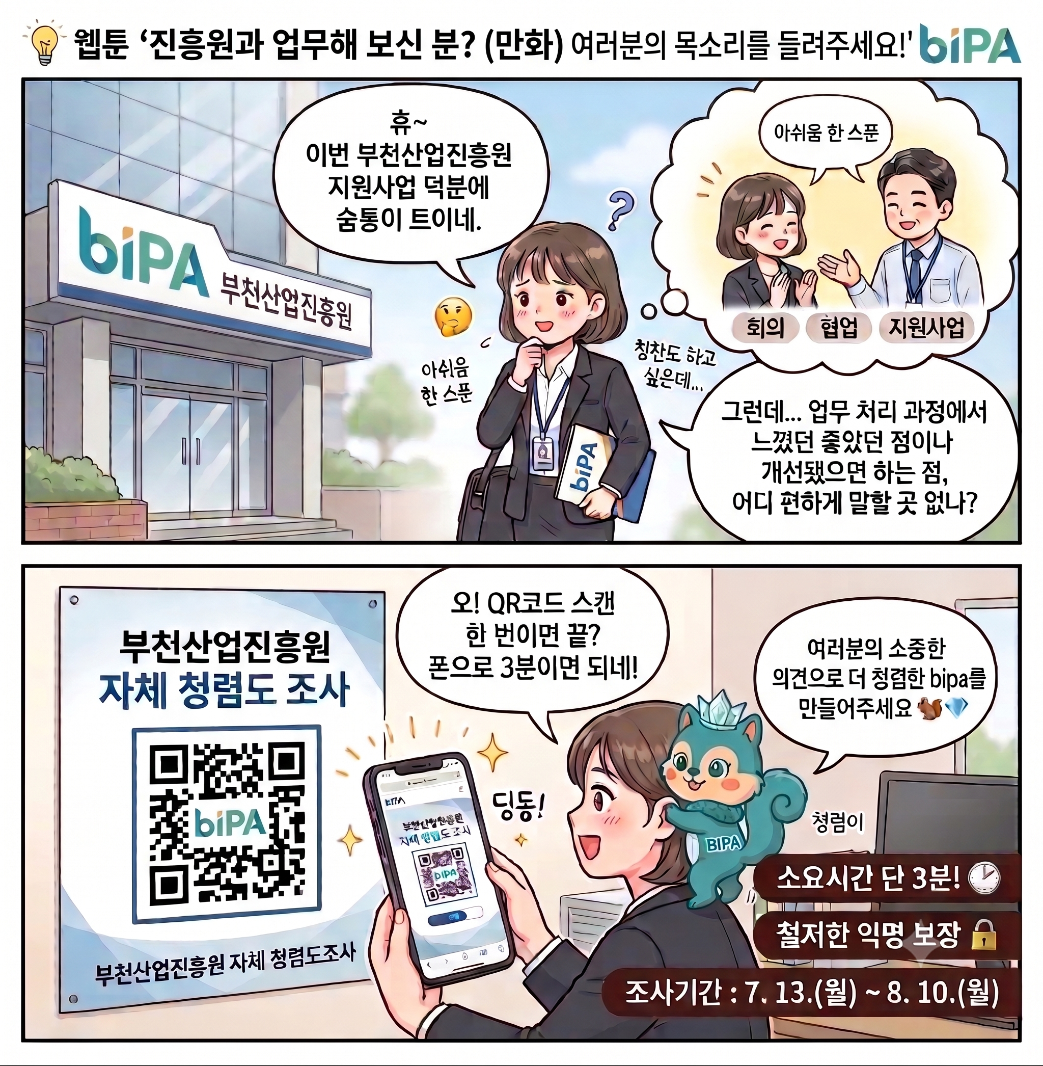 부천산업진흥원과 업무 경험이 있는 사람들에게 자체 청렴도 조사 참여를 안내하는 2컷 웹툰. 첫 번째 장면에서 진흥원 건물 앞에 선 여성 외부 관계자가 “이번 부천산업진흥원 지원사업 덕분에 숨통이 트이네”라고 생각한다. 회의, 협업, 지원사업에는 만족하지만 업무 처리 과정에서 좋았던 점이나 개선할 점을 편하게 말할 곳이 없는지 고민한다. 두 번째 장면에서는 ‘부천산업진흥원 자체 청렴도 조사’ 포스터의 QR코드를 발견하고 휴대전화로 스캔하며, 3분이면 참여할 수 있다는 사실에 반가워한다. 옆의 청록색 다람쥐 캐릭터 ‘청렴이’가 “여러분의 소중한 의견으로 더 청렴한 비파를 만들어주세요”라고 참여를 독려한다. 조사는 철저한 익명을 보장하며, 소요 시간은 단 3분이다. 조사 기간은 2026년 7월 13일 월요일부터 8월 10일 월요일까지이다.