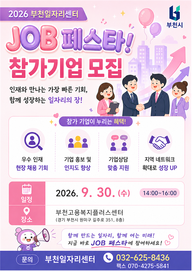 2026 부천일자리센터 JOB 페스타 참가기업 모집. 인재와 만나는 가장 빠른 기회, 함께 성장하는 일자리의 장입니다. 참가기업에는 우수 인재 현장 채용 기회, 기업 홍보 및 인지도 향상, 기업상담 맞춤 지원, 지역 네트워크 확대 혜택을 제공합니다. 행사는 2026년 9월 30일 수요일 오후 2시부터 4시까지 부천고용복지플러스센터 8층에서 진행됩니다. 문의: 부천일자리센터 032-625-8436, 팩스 070-4275-5841.