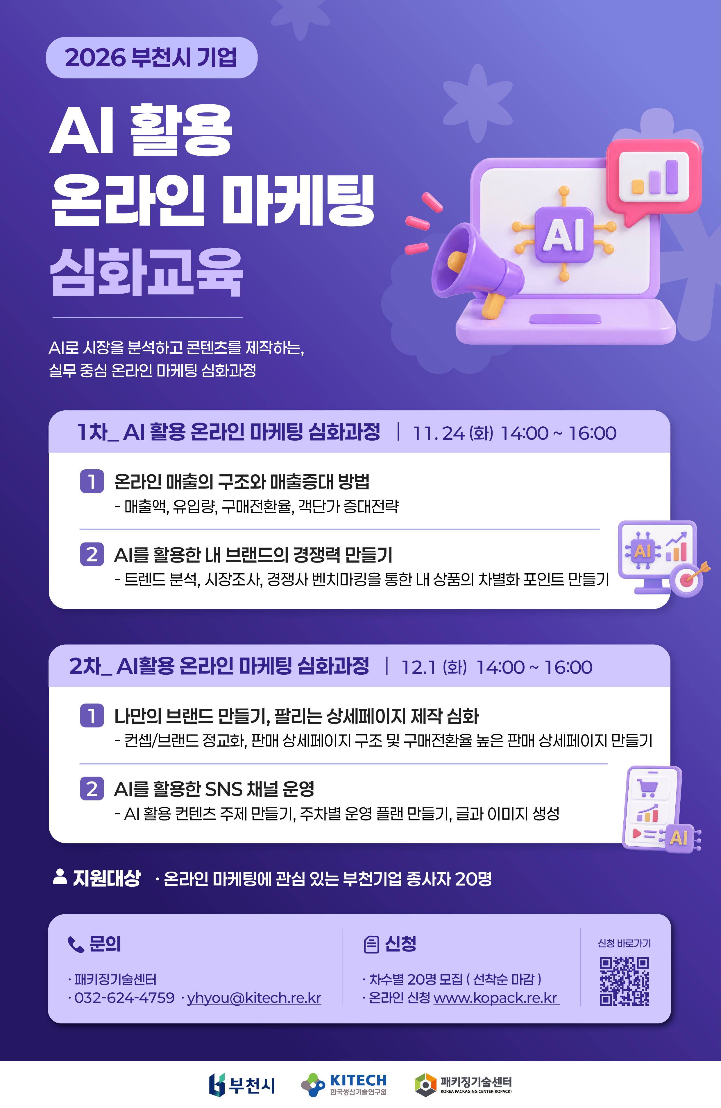 2026 부천시 기업 AI 활용 온라인 마케팅 심화교육 안내. AI로 시장을 분석하고 콘텐츠를 제작하는 실무 중심 온라인 마케팅 심화과정.  1차: AI 활용 온라인 마케팅 심화과정  일시: 2026년 11월 24일(화) 14:00~16:00  온라인 매출의 구조와 매출증대 방법: 매출액, 유입량, 구매전환율, 객단가 증대전략  AI를 활용한 내 브랜드의 경쟁력 만들기: 트렌드 분석, 시장조사, 경쟁사 벤치마킹을 통한 내 상품의 차별화 포인트 만들기  2차: AI 활용 온라인 마케팅 심화과정  일시: 2026년 12월 1일(화) 14:00~16:00  나만의 브랜드 만들기, 팔리는 상세페이지 제작 심화: 콘셉트·브랜드 정교화, 판매 상세페이지 구조 및 구매전환율 높은 판매 상세페이지 만들기  AI를 활용한 SNS 채널 운영: AI 활용 콘텐츠 주제 만들기, 주차별 운영 계획 만들기, 글과 이미지 생성  지원대상: 온라인 마케팅에 관심 있는 부천기업 종사자 20명 모집: 차수별 20명, 선착순 마감 신청: www.kopack.re.kr에서 온라인 신청. 신청 바로가기 QR코드 제공 문의: 패키징기술센터, 032-624-4759, yhyou@kitech.re.kr 하단 로고: 부천시, 한국생산기술연구원, 패키징기술센터