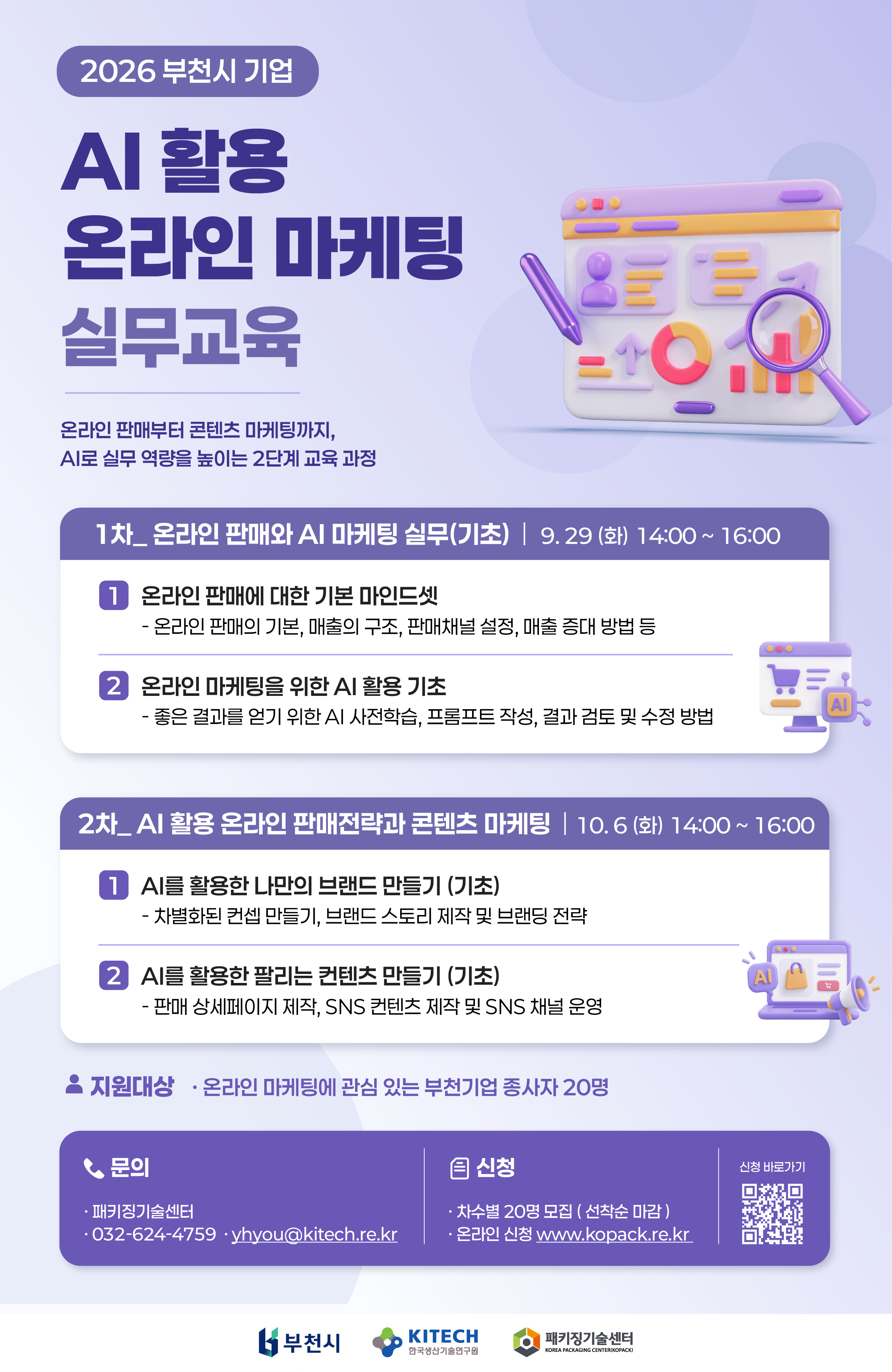 2026 부천시 기업 AI 활용 온라인 마케팅 실무교육 안내. 온라인 판매부터 콘텐츠 마케팅까지, AI로 실무 역량을 높이는 2단계 교육 과정.  1차: 온라인 판매와 AI 마케팅 실무(기초)  일시: 2026년 9월 29일(화) 14:00~16:00  온라인 판매에 대한 기본 마인드셋: 온라인 판매의 기본, 매출의 구조, 판매채널 설정, 매출 증대 방법 등  온라인 마케팅을 위한 AI 활용 기초: 좋은 결과를 얻기 위한 AI 사전학습, 프롬프트 작성, 결과 검토 및 수정 방법  2차: AI 활용 온라인 판매전략과 콘텐츠 마케팅  일시: 2026년 10월 6일(화) 14:00~16:00  AI를 활용한 나만의 브랜드 만들기(기초): 차별화된 콘셉트 만들기, 브랜드 스토리 제작 및 브랜딩 전략  AI를 활용한 팔리는 콘텐츠 만들기(기초): 판매 상세페이지 제작, SNS 콘텐츠 제작 및 SNS 채널 운영  지원대상: 온라인 마케팅에 관심 있는 부천기업 종사자 20명 모집: 차수별 20명, 선착순 마감 신청: www.kopack.re.kr에서 온라인 신청. 신청 바로가기 QR코드 제공 문의: 패키징기술센터, 032-624-4759, yhyou@kitech.re.kr 하단 로고: 부천시, 한국생산기술연구원, 패키징기술센터